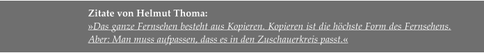 Zitate von Helmut Thoma:  »Das ganze Fernsehen besteht aus Kopieren. Kopieren ist die höchste Form des Fernsehens. Aber: Man muss aufpassen, dass es in den Zuschauerkreis passt.«