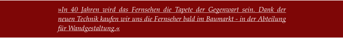 »In 40 Jahren wird das Fernsehen die Tapete der Gegenwart sein. Dank der neuen Technik kaufen wir uns die Fernseher bald im Baumarkt - in der Abteilung für Wandgestaltung.«